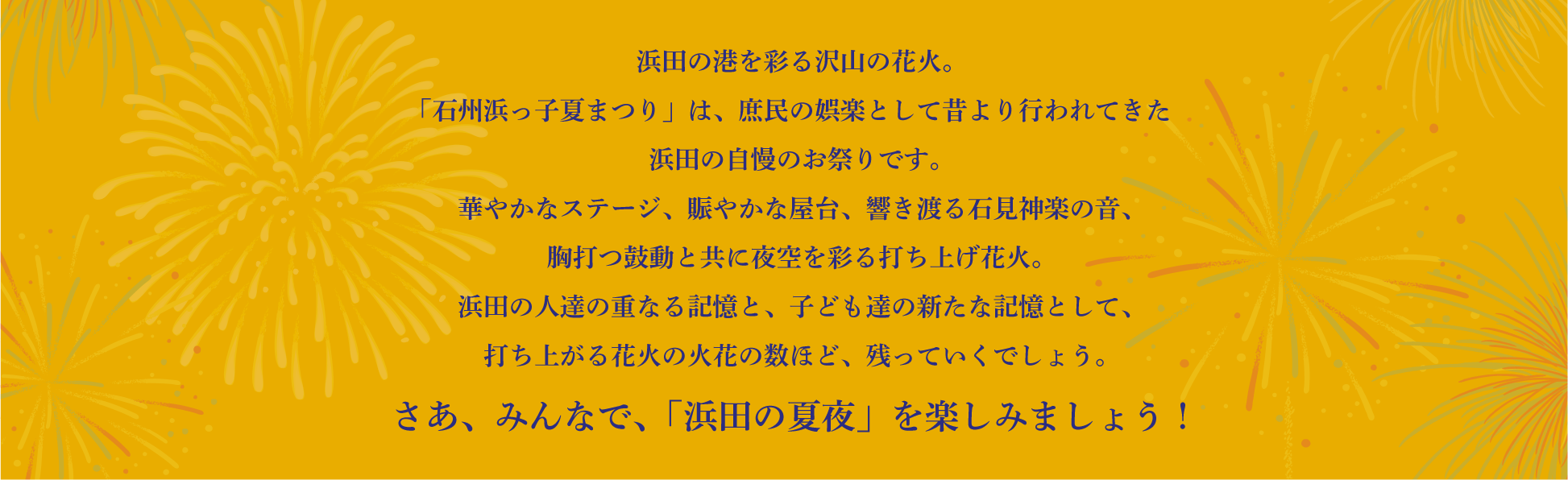 浜田の港を彩る沢山の花火。
			「石州浜っ子夏まつり」は、庶民の娯楽として昔より行われてきた浜田の自慢のお祭りです。
			華やかなステージ、賑やかな屋台、響き渡る石見神楽の音、胸打つ鼓動と共に夜空を彩る打ち上げ花火。
			浜田の人達の重なる記憶と、子ども達の新たな記憶として、打ち上がる花火の火花の数ほど、残っていくでしょう。
			さあ、みんなで、「浜田の夏夜」を楽しみましょう！