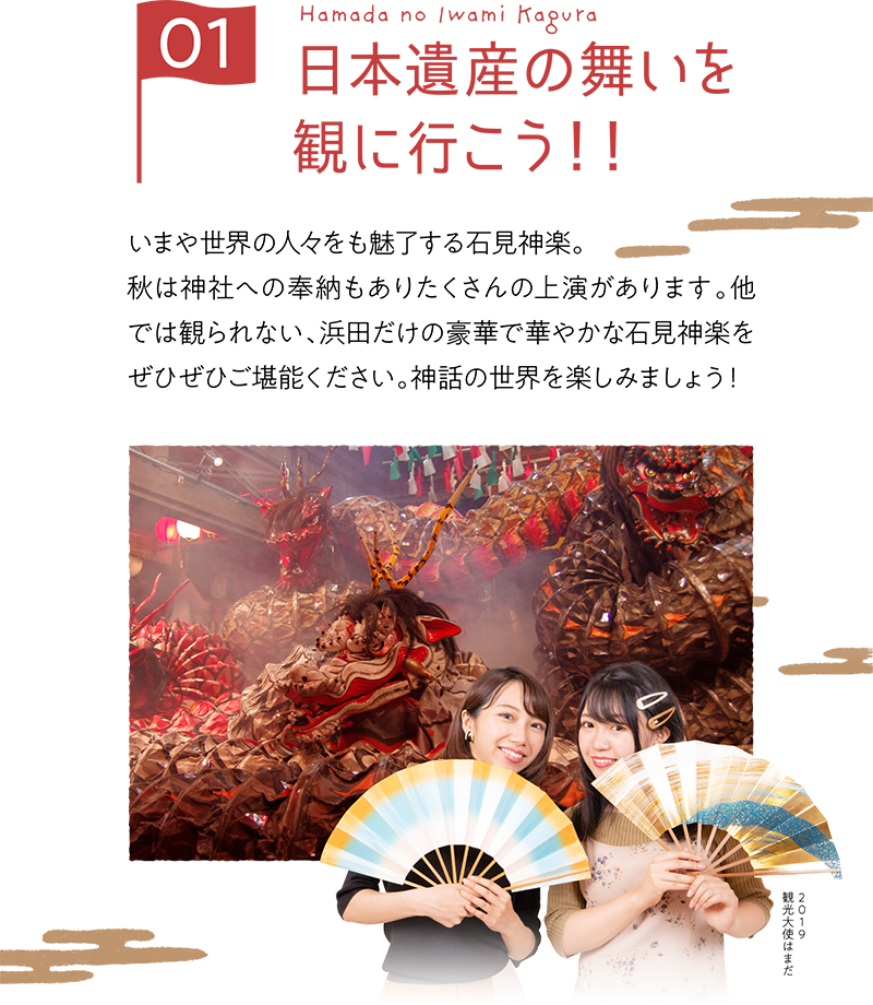 いまや世界の人々をも魅了する石見神楽。
            秋は神社への奉納もありたくさんの上演があります。他では観られない、浜田だけの豪華で華やかな石見神楽をぜひぜひご堪能ください。神話の世界を楽しみましょう